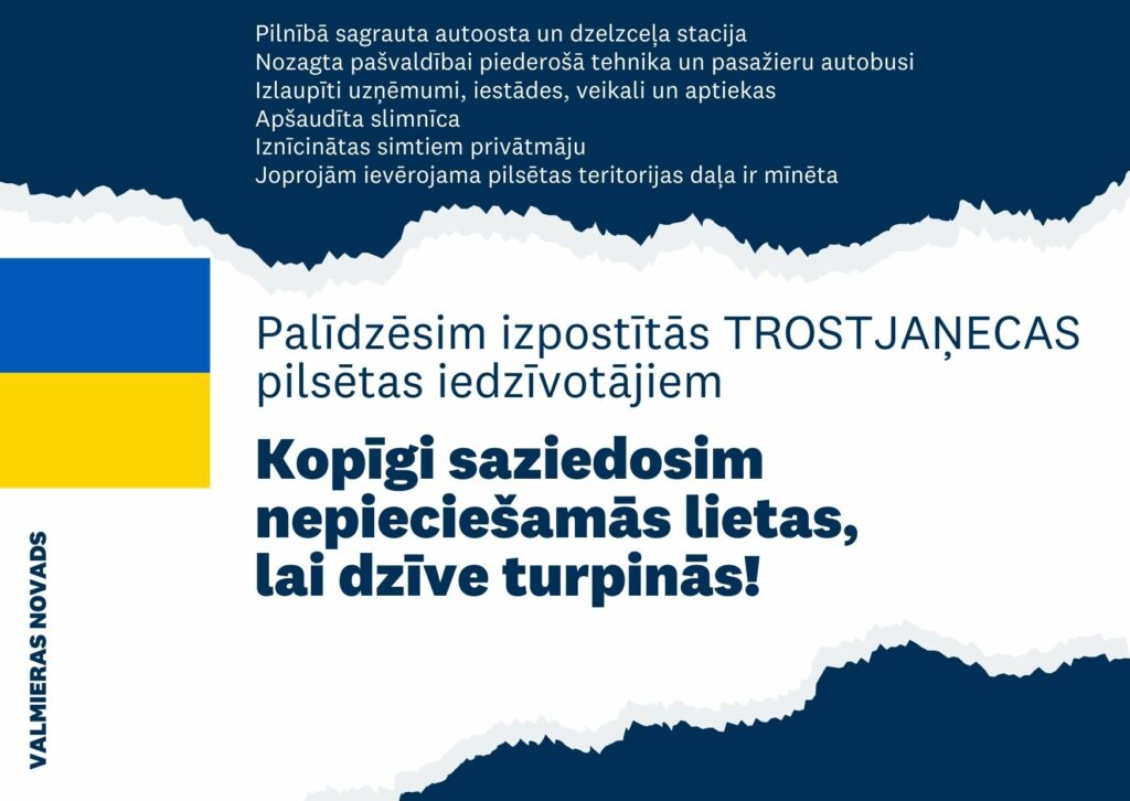 Pēc Latvijas Pašvaldību savienības un Ukrainas Mazo pilsētu asociācijas attālinātās tikšanās Valmieras novada pašvaldība ir saņēmusi lūgumu no Trostjaņecas pašvaldības Ukrainā sniegt palīdzību izpostītās pilsētas iedzīvotājiem pēc Krievijas okupācijas karaspēka atkāpšanās.