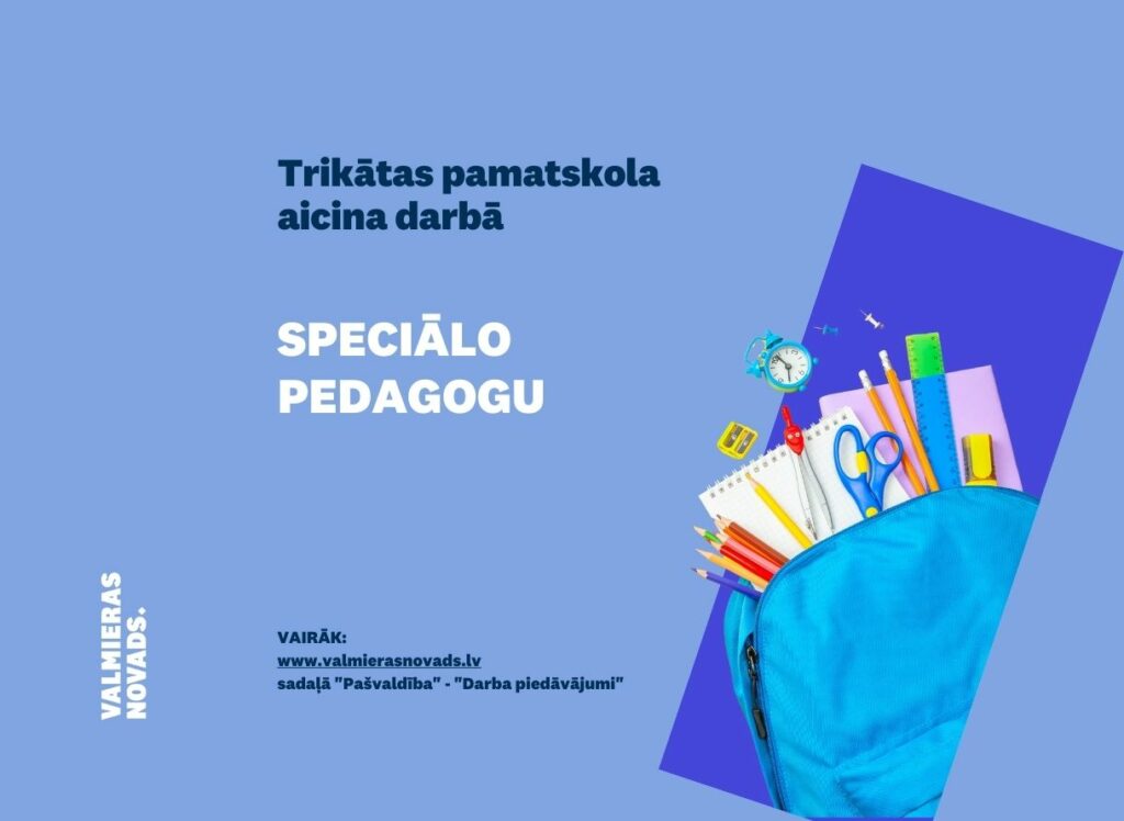 Pievienojies mūsu komandai! Trikātas pamatskola (turpmāk – Iestāde) aicina darbā speciālo pedagogu (0,54 likmes jeb 16,2 stundas nedēļā) uz nenoteiktu laiku. Darba vietas adrese: “Gaismaskalns”, Trikāta, Trikātas pagasts, Valmieras novads. Ja Jūs vēlaties: • veikt individuālo darbu ar izglītojamajiem; • palīdzēt, konsultēt Iestādes skolotājus darbā ar izglītojamo, kuram nepieciešams atbalsts; • īstenot pirmsskolas izglītības un pamatizglītības programmas, nodrošinot kvalitatīvu pedagoģisko procesu, ņemot vērā katra bērna individualitāti; • plānot un realizēt savu darbu sadarbībā ar kolēģiem un bērnu vecākiem; un ja Jums ir: • izglītība atbilstoši Ministru kabineta noteikumiem Nr. 569 “Noteikumi par pedagogiem nepieciešamo izglītību un profesionālo kvalifikāciju un pedagogu profesionālās kompetences pilnveides kārtību”; • valsts valodas prasmes atbilstoši Valsts valodas likuma prasībām; • kompetences: prasme plānot, organizēt un kvalitatīvi veikt savu darbu; atbildības sajūta, disciplinētība, precizitāte; spēja analizēt un risināt konfiktsituācijas, saglabāt konfidencialitāti un toleranci; spēja cieņpilni komunicēt ar bērniem un pieaugušajiem; mēs piedāvājam: • atalgojumu atbilstoši Ministru kabineta noteikumiem Nr.445 “Pedagogu darba samaksas noteikumi”; • darba devēja līdzfinansētu veselības apdrošināšanu pēc pārbaudes laika beigām, kā arī citas sociālās garantijas/labumus atbilstoši darba rezultātam un normatīvajos aktos noteiktajam; • drošu, estētisku un darba pienākumu veikšanai atbilstošu darba vidi. Profesionālās darbības aprakstu (CV), pieteikuma vēstuli un izglītības dokumenta kopiju lūdzam iesniegt līdz 2023.gada 22.septembrim e-pastā: trikatas.pamatskola@valmiera.edu.lv. Tālrunis informācijai: 20364920. Informējam, ka pieteikuma dokumentā norādītie personas dati tiks apstrādāti, lai nodrošinātu šī atlases konkursa norisi atbilstoši fizisko personu datu aizsardzības regulējuma prasībām.