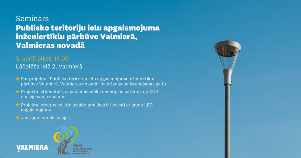Seminārs “Publisko teritoriju ielu apgaismojuma inženiertīklu pārbūve Valmierā, Valmieras novadā” Laiks: 2025. gada 03. aprīlī, plkst. 15.00, 1. Par “Publisko teritoriju ielu apgaismojuma inženiertīklu pārbūve Valmierā, Valmieras novadā” ieviešanas un īstenošanas gaitu– Valmieras novada pašvaldības pārstāvis; 2. Projektā realizētais, sagaidāmie elektroenerģijas patēriņa un CO2 emisiju samazinājumi – Valmieras novada pašvaldības pārstāvis; 3. Projekta ietvaros veiktie uzlabojumi, kas ir ieviesti ar jauno LED apgaismojumu, Valmieras novada pašvaldības pārstāvis; 4. Jautājumi un diskusijas.