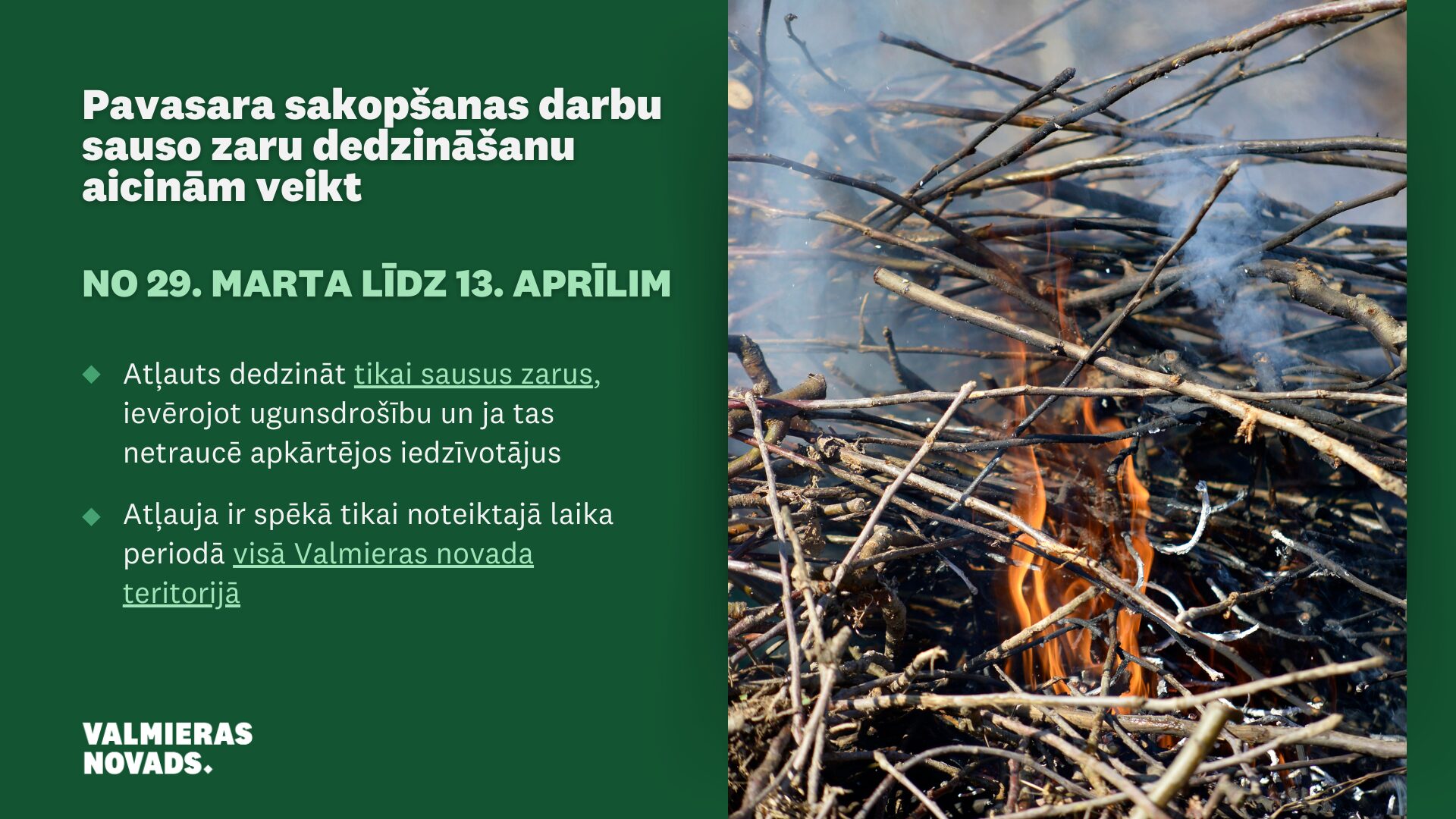 No 29. marta līdz 13. aprīlim Valmieras novadā pavasara darbu sakopšanas laikā pieļaujama sausu zaru dedzināšana ar nosacījumiem: Dedzināt var tikai sausus zarus; Jāievēro visi ugunsdrošības noteikumi; Dūmi nedrīkst traucēt apkārtējos iedzīvotājus; Nededzināt lapas, kas gruzdot rada spēcīgu piedūmojumu.
