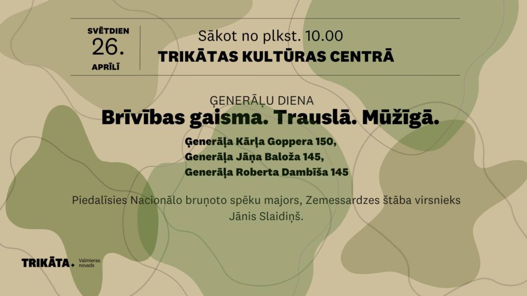 Plakāts par Ģenerāļu dienu Trikātas Kultūras centrā svētdien, 26. aprīlī, sākot no plkst. 10.00. Galvenais sauklis: “Brīvības gaisma. Trausla. Mūžīga.” Pasākums veltīts ģenerāļa Kārļa Goppera 150., ģenerāļa Jāņa Baloža 145. un ģenerāļa Roberta Dambīša 145. dzimšanas dienai. Norādīts, ka pasākumā piedalīsies Nacionālo bruņoto spēku majors, Zemessardzes štāba virsnieks Jānis Slaidiņš. Plakāta fonā izmantots maskēšanās raksts zaļganos un bēšos toņos.