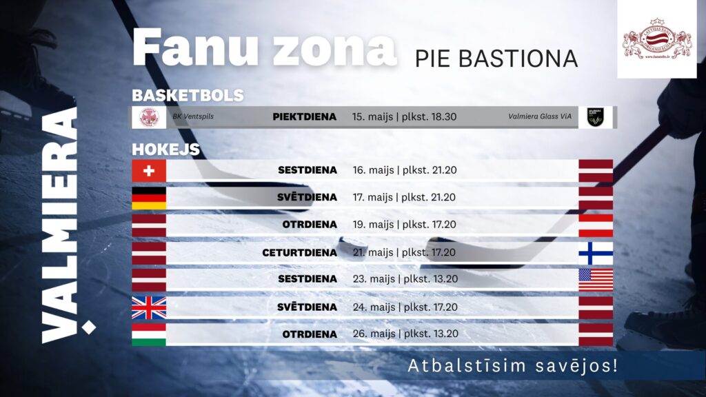 Afiša “Fanu zona pie Bastiona” Valmierā ar hokeja ledus laukuma fonu. Norādīta basketbola tiešraide 15. maijā plkst. 18.30 — BK Ventspils pret Valmiera Glass ViA. Hokeja sadaļā uzskaitītas Latvijas izlases spēles: 16. maijā pret Šveici, 17. maijā pret Vāciju, 19. maijā pret Austriju, 21. maijā pret Somiju, 23. maijā pret ASV, 24. maijā pret Lielbritāniju un 26. maijā pret Ungāriju.